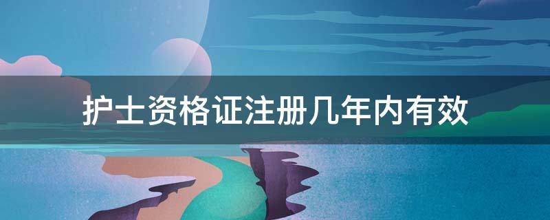 护士资格证注册几年内有效（护士资格证书几年内注册）