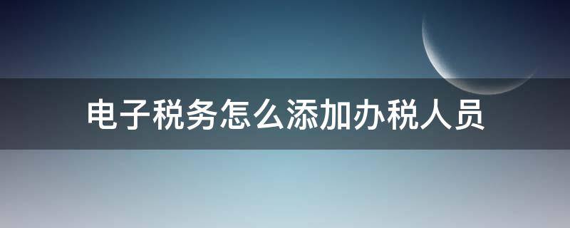 电子税务怎么添加办税人员 电子税务系统怎么添加办税人员