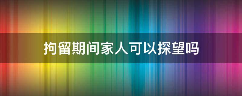 拘留期间家人可以探望吗 拘留所家人可以去探望吗