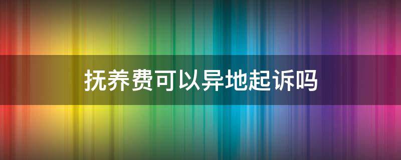 抚养费可以异地起诉吗（异地可以起诉抚养权吗）