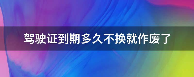 驾驶证到期多久不换就作废了 驾驶证到期没换多久作废