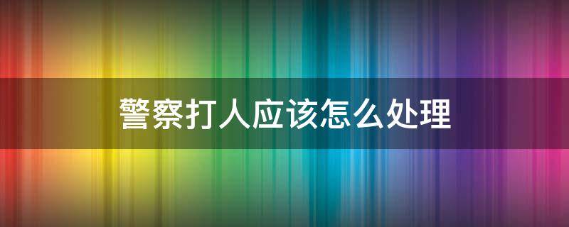 警察打人应该怎么处理（在警局打人怎么处理）