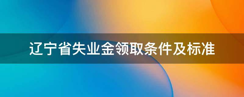 辽宁省失业金领取条件及标准 辽宁省领取失业金的条件