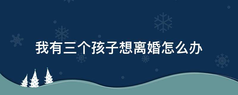 我有三个孩子想离婚怎么办 我有三个孩子想离婚怎么办,孩子的爸爸喜欢赌