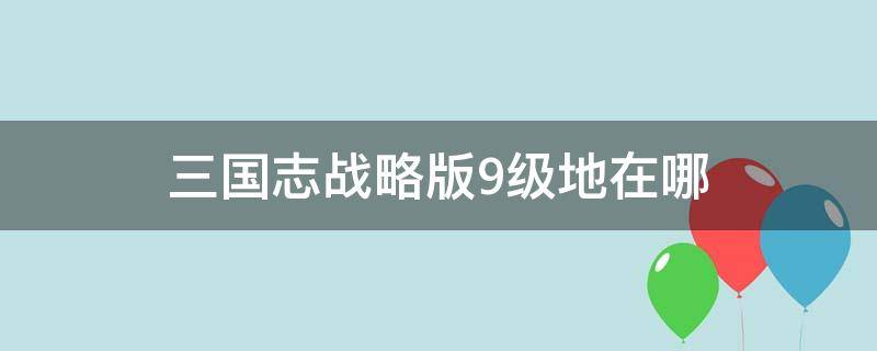 三国志战略版9级地在哪 三国志战略版怎么找九级地