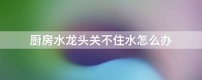 厨房水龙头关不住水怎么办 厨房水龙头关不住水怎么解决