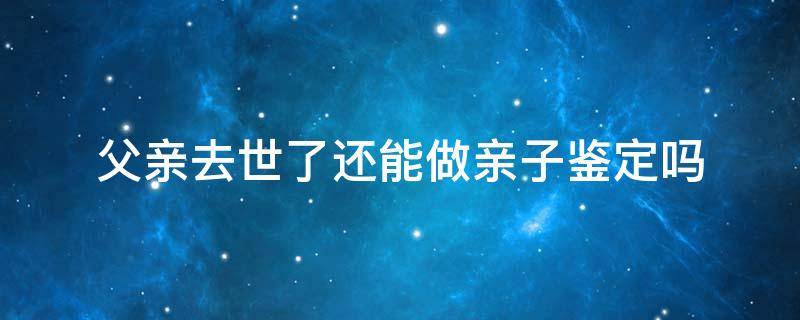 父亲去世了还能做亲子鉴定吗（父亲死了还能做亲子鉴定吗法律认可的亲子鉴定）