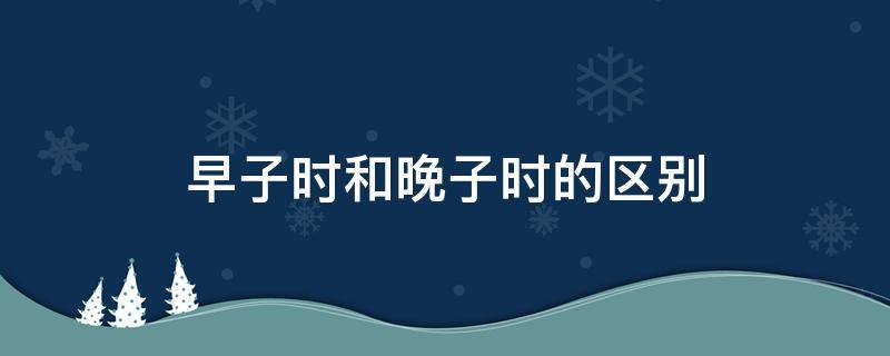 早子时和晚子时的区别（早子时和晚子时的区别排盘）