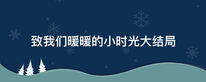 致我们暖暖的小时光大结局 致我们暖暖的小时光大结局视频