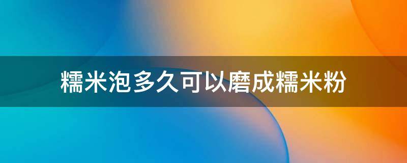 糯米泡多久可以磨成糯米粉（糯米要泡多久才能打成粉）