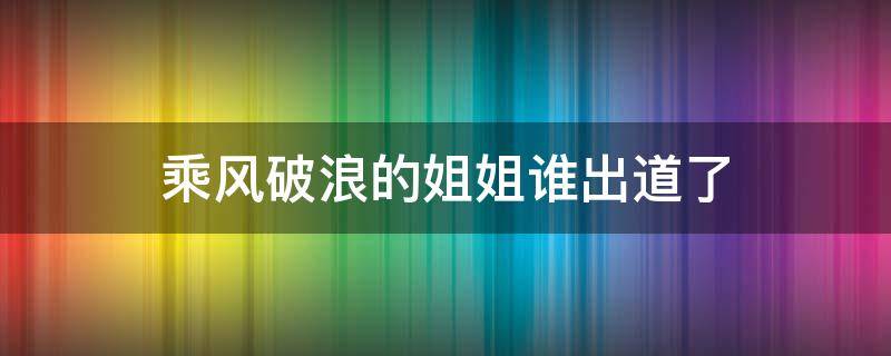 乘风破浪的姐姐谁出道了 乘风破浪的姐姐们谁出道了