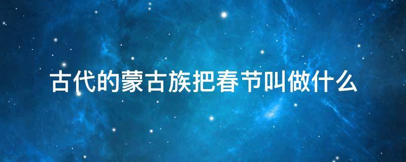 古代的蒙古族把春节叫做什么 古代蒙古族把春节叫做什么?