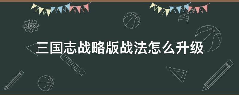 三国志战略版战法怎么升级 三国志战略版战法怎么升级到三级