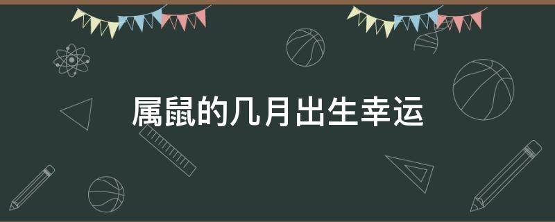 属鼠的几月出生幸运（属鼠的月份出生运程）