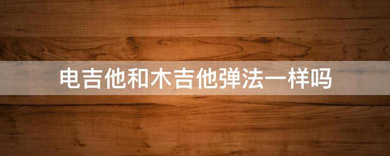 电吉他和木吉他弹法一样吗（电子吉他和木吉他弹法一样吗）