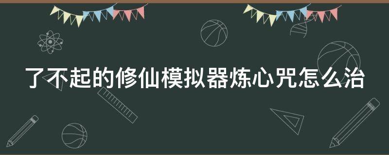 了不起的修仙模拟器炼心咒怎么治 了不起的修仙模拟器炼法宝怎么成功率高