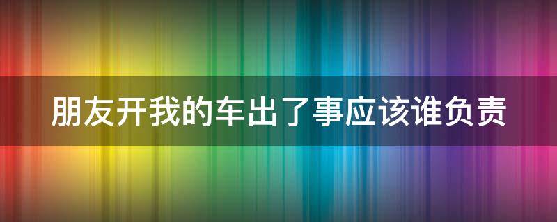 朋友开我的车出了事应该谁负责（朋友开我车出了事故我有责任吗）