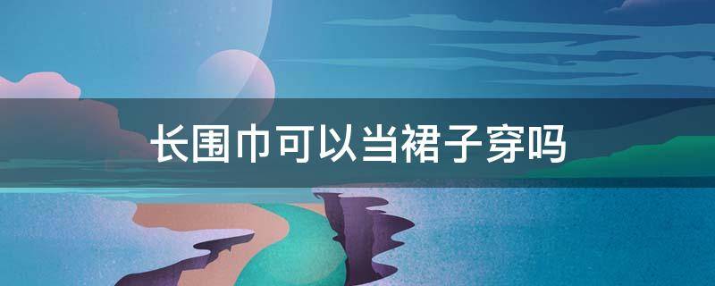 长围巾可以当裙子穿吗 围巾做长裙子的多种穿法