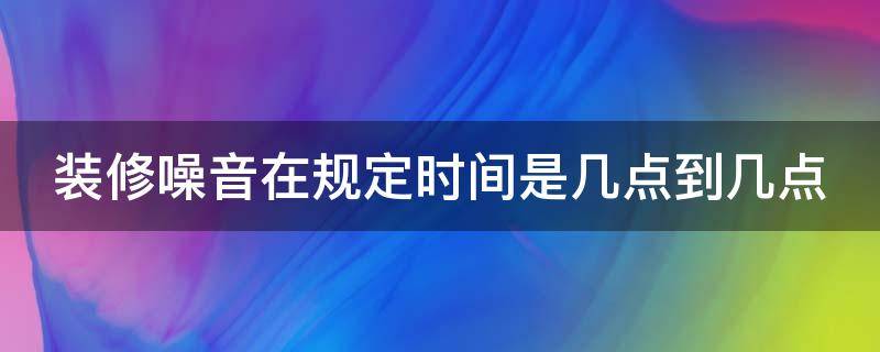 装修噪音在规定时间是几点到几点（上海装修噪音在规定时间是几点到几点）