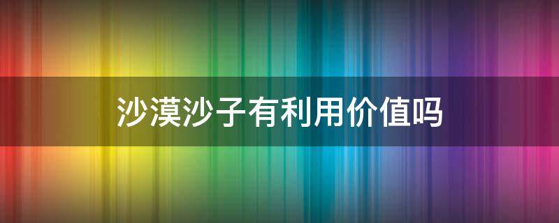 沙漠沙子有利用价值吗 沙漠有什么利用价值