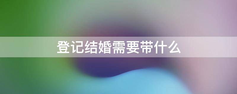 登记结婚需要带什么 登记结婚需要带什么材料