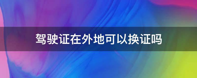 驾驶证在外地可以换证吗 摩托车驾驶证在外地可以换证吗