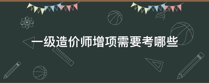 一级造价师增项需要考哪些 一级造价师增项考什么