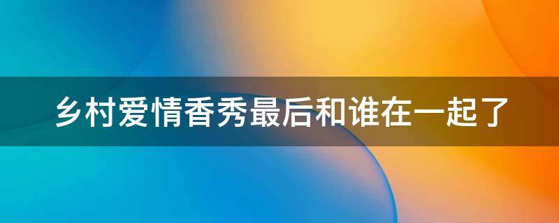 乡村爱情香秀最后和谁在一起了（乡村爱情香秀最后和谁在一起了啊）