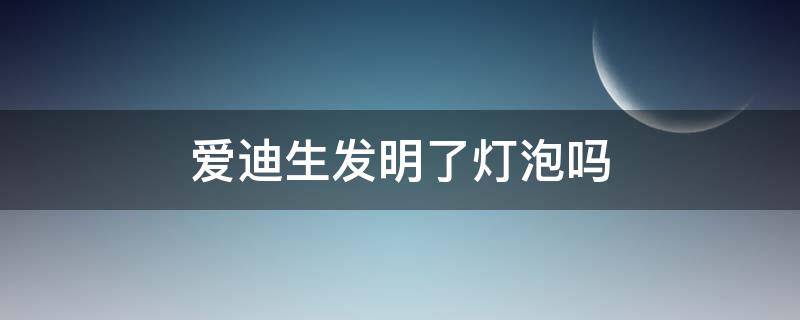 爱迪生发明了灯泡吗（灯泡是爱迪生发明的么）