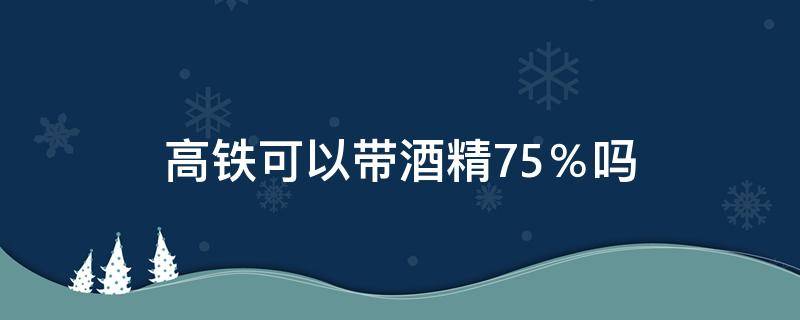 高铁可以带酒精75％吗 高铁能带75%酒精吗