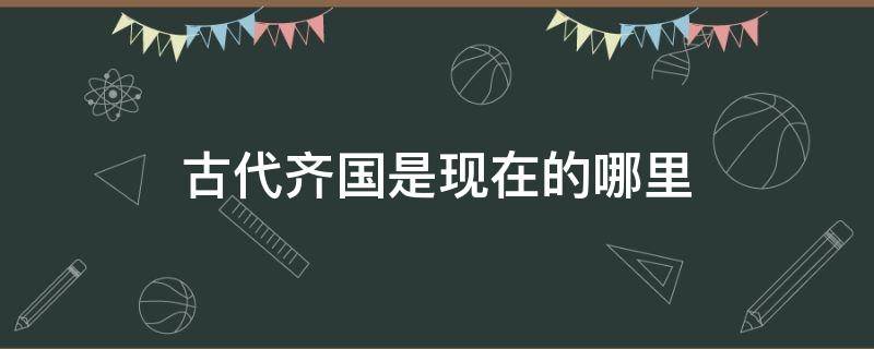 古代齐国是现在的哪里 古时的齐国是现在的哪里