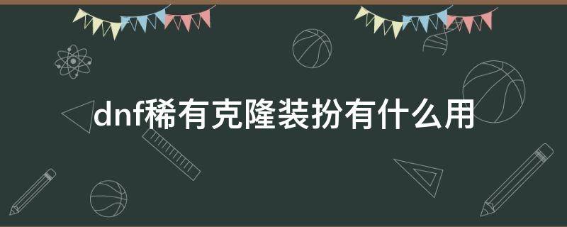 dnf稀有克隆装扮有什么用（dnf稀有克隆装扮怎么变成稀有装扮）