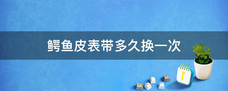 鳄鱼皮表带多久换一次 浪琴的鳄鱼皮表带能用几年