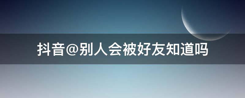 抖音@别人会被好友知道吗 抖音@别人,别人知道吗