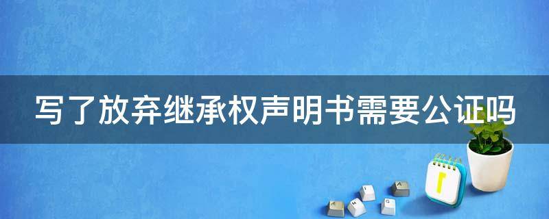 写了放弃继承权声明书需要公证吗（写了放弃继承权声明书需要公证吗有效吗）