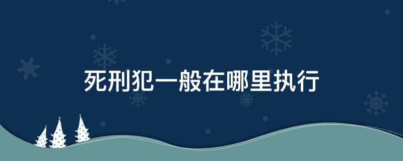 死刑犯一般在哪里执行 死刑犯在什么地方执行