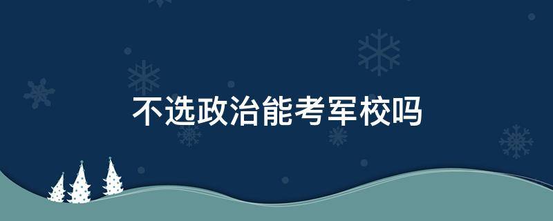 不选政治能考军校吗（考军校一定要选政治吗）