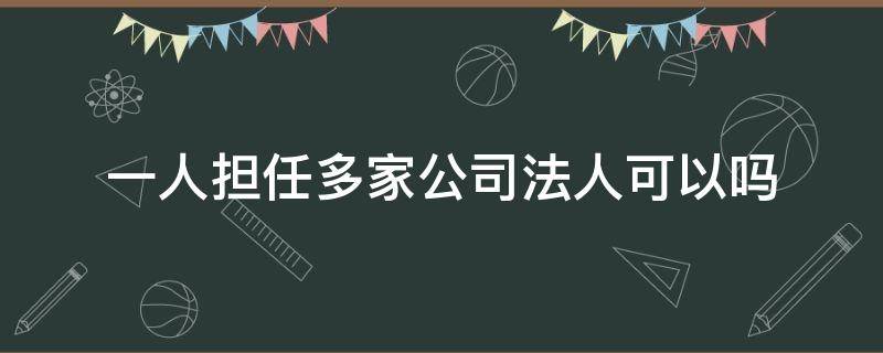 一人担任多家公司法人可以吗（同一个人可以担任几家公司法人）