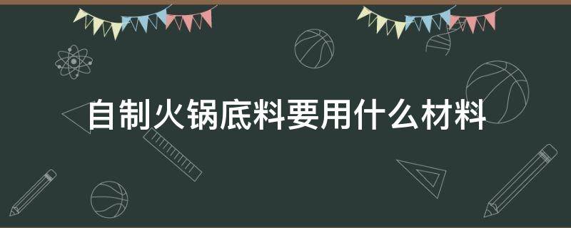 自制火锅底料要用什么材料（火锅底料的制作方法与材料）