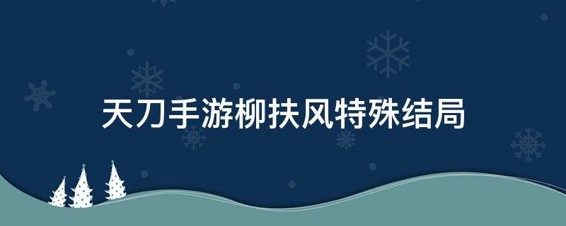 天刀手游柳扶风特殊结局（天刀手游柳扶风特殊结局怎么触发）