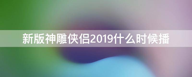 新版神雕侠侣2019什么时候播（新版神雕侠侣2019什么时候播 2021）