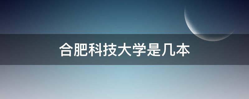 合肥科技大学是几本 合肥科技大学是几本院校