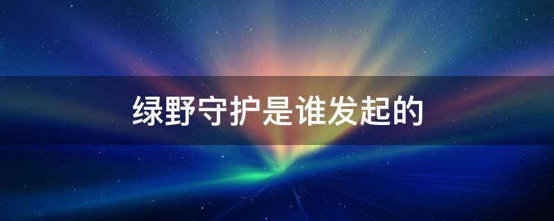 绿野守护是谁发起的 绿叶野守护行动是谁发起的