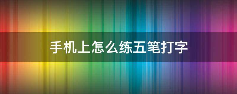 手机上怎么练五笔打字（怎么能在手机上学会五笔打字）