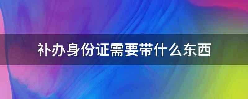 补办身份证需要带什么东西 补办身份证需要带什么东西过去