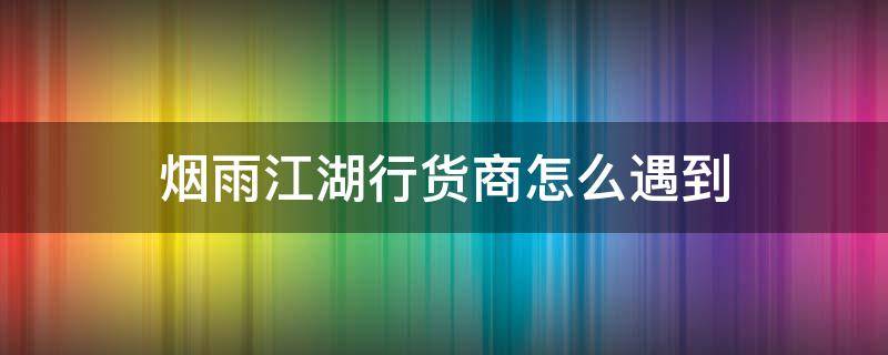 烟雨江湖行货商怎么遇到（烟雨江湖行货商都有啥）