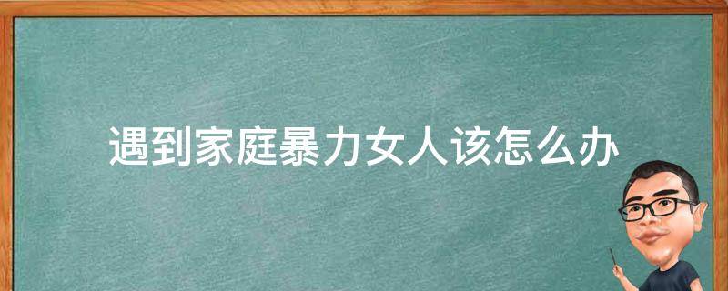 遇到家庭暴力女人该怎么办 遭遇家庭暴力,女性可以采取的解决办法有哪些?