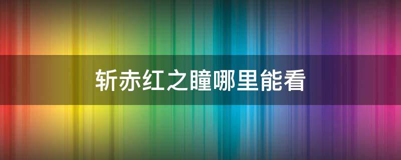 斩赤红之瞳哪里能看（斩赤红之瞳现在在哪可以看）