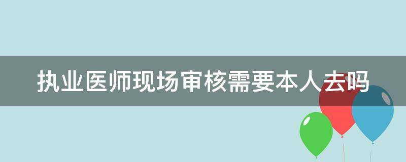 执业医师现场审核需要本人去吗（执业医师现场审核需要本人去吗现在）