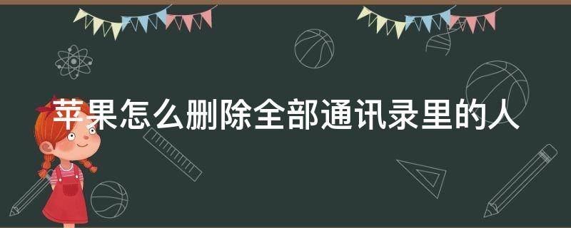 苹果怎么删除全部通讯录里的人 苹果怎么删除全部通讯录里的人微信